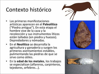 Contexto histórico Las primeras manifestaciones artísticas aparecen en el  Paleolítico  (“Piedra antigua”). En esta etapa el hombre vive de la caza y la recolección y sus instrumentos líticos están tallados (en piedra y huesos). Depredadores y nómadas. En el  Neolítico  se desarrolla la agricultura y ganadería y surgen los primeros asentamientos estables, pulimentando las piedras de que se sirve como útiles. En la  edad de los metales , los trabajos se especializan (alfareros, carpinteros, tejedores, orfebres...). 