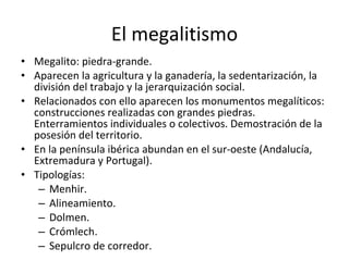 El megalitismo Megalito: piedra-grande. Aparecen la agricultura y la ganadería, la sedentarización, la división del trabajo y la jerarquización social. Relacionados con ello aparecen los monumentos megalíticos: construcciones realizadas con grandes piedras. Enterramientos individuales o colectivos. Demostración de la posesión del territorio. En la península ibérica abundan en el sur-oeste (Andalucía, Extremadura y Portugal). Tipologías: Menhir. Alineamiento. Dolmen. Crómlech. Sepulcro de corredor. 
