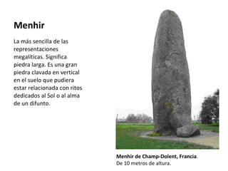 Menhir La más sencilla de las representaciones megalíticas. Significa piedra larga. Es una gran piedra clavada en vertical en el suelo que pudiera estar relacionada con ritos dedicados al Sol o al alma de un difunto. Menhir de Champ-Dolent, Francia . De 10 metros de altura. 