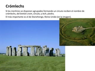 Crómlechs Si los menhires se disponen agrupados formando un círculo reciben el nombre de crómlechs, del bretón  crom , círculo, y  lech , piedra. El más importante es el de Stonehenge, Reino Unido (en la imagen). 