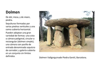 Dolmen De  dol , mesa, y de  maen , piedra. Sepulturas formadas por varias piedras verticales y una como cubierta horizontal.  Pueden adoptan una gran variedad de formas: una cista o cámara poligonal, circular o rectangular (dolmen simple); una cámara con pasillo de entrada denominada sepulcro de corredor; y galería cubierta en un conjunto sin límites definidos . Dolmen Vallgorguinade Piedra Gentil, Barcelona. 