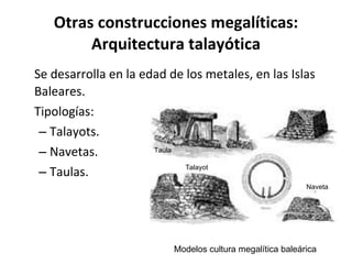 Otras construcciones megalíticas: Arquitectura talayótica Se desarrolla en la edad de los metales, en las Islas Baleares.  Tipologías: Talayots. Navetas. Taulas. Modelos cultura megalítica baleárica Taula Naveta Talayot 
