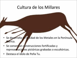 Cultura de los Millares Se desarrolla en la Edad de los Metales en la Península Ibérica.  Se conservan construcciones fortificadas y representaciones pictóricas grabadas o escultóricas. Destaca el ídolo de Peña Tu. 