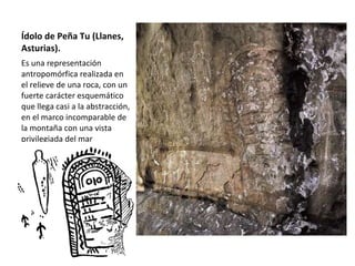 Ídolo de Peña Tu (Llanes, Asturias).  Es una representación antropomórfica realizada en el relieve de una roca, con un fuerte carácter esquemático que llega casi a la abstracción, en el marco incomparable de la montaña con una vista privilegiada del mar Cantábrico.  