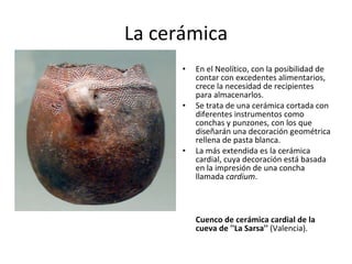 La cerámica En el Neolítico, con la posibilidad de contar con excedentes alimentarios, crece la necesidad de recipientes para almacenarlos. Se trata de una cerámica cortada con diferentes instrumentos como conchas y punzones, con los que diseñarán una decoración geométrica rellena de pasta blanca.  La más extendida es la cerámica cardial, cuya decoración está basada en la impresión de una concha llamada  cardium . Cuenco de cerámica cardial de la cueva de ''La Sarsa''  (Valencia). 