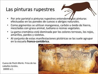Las pinturas rupestres Por arte parietal o pinturas rupestres entendemos las pinturas efectuadas en las paredes de cuevas o abrigos naturales. Como pigmentos se utilizan manganeso, carbón u óxido de hierro, mezclados con grasa animal, tuétano o resinas vegetales. La gama cromática está dominada por los colores terrosos, los rojos, amarillos, pardos y violetas. Al conjunto de estas manifestaciones pictóricas se las suele agrupar en la escuela  franco-cantábrica. Cueva de Pech-Merle. Friso de los caballos tordos.  18000 a.C.  