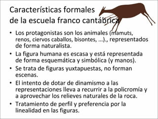 Características formales de la escuela franco cantábrica Los protagonistas son los animales  (mamuts, renos, ciervos caballos, bisontes, ...). , representados de forma naturalista. La figura humana es escasa y está representada de forma esquemática y simbólica (y manos). Se trata de figuras yuxtapuestas, no forman escenas. El intento de dotar de dinamismo a las representaciones lleva a recurrir a la policromía y a aprovechar los relieves naturales de la roca. Tratamiento de perfil y preferencia por la linealidad en las figuras. 