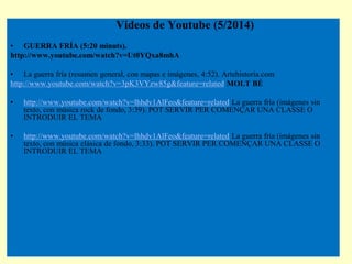 2
Videos de Youtube (5/2014)
• GUERRA FRÍA (5:20 minuts).
http://www.youtube.com/watch?v=Ut0YQxa8mhA
• La guerra fría (res...