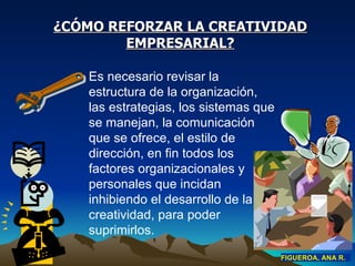 ¿CÓMO REFORZAR LA CREATIVIDAD EMPRESARIAL? Es necesario revisar la estructura de la organización, las estrategias, los sistemas que se manejan, la comunicación que se ofrece, el estilo de dirección, en fin todos los factores organizacionales y personales que incidan inhibiendo el desarrollo de la creatividad, para poder suprimirlos. FIGUEROA, ANA R. 