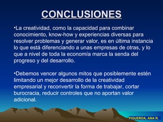 CONCLUSIONES La creatividad, como la capacidad para combinar conocimiento, know-how y experiencias diversas para resolver problemas y generar valor, es en última instancia lo que está diferenciando a unas empresas de otras, y lo que a nivel de toda la economía marca la senda del progreso y del desarrollo . Debemos vencer algunos mitos que posiblemente estén limitando un mejor desarrollo de la creatividad empresarial y reconvertir la forma de trabajar, cortar burocracia, reducir controles que no aportan valor adicional. FIGUEROA, ANA R. 