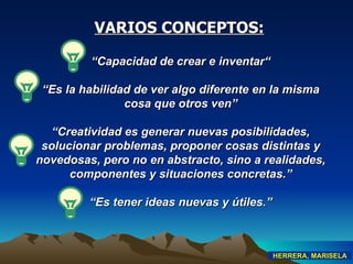“ Capacidad de crear e inventar“ “ Es la habilidad de ver algo diferente en la misma cosa que otros ven” “ Creatividad es generar nuevas posibilidades, solucionar problemas, proponer cosas distintas y novedosas, pero no en abstracto, sino a realidades, componentes y situaciones concretas .” “ Es tener ideas nuevas y útiles .” VARIOS CONCEPTOS: HERRERA, MARISELA 