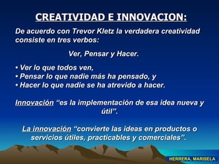 De acuerdo con Trevor Kletz la verdadera creatividad consiste en tres verbos:  Ver, Pensar y Hacer. •  Ver lo que todos ven, •  Pensar lo que nadie más ha pensado, y •  Hacer lo que nadie se ha atrevido a hacer. Innovación  “es la implementación de esa idea nueva y útil” . La innovación  “convierte las ideas en productos o servicios útiles, practicables y comerciales”.   CREATIVIDAD E INNOVACION: HERRERA, MARISELA 