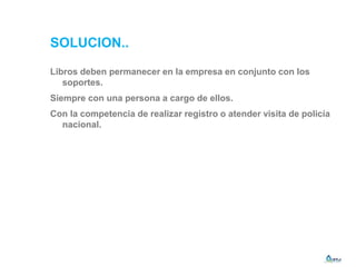 SOLUCION..
Libros deben permanecer en la empresa en conjunto con los
soportes.
Siempre con una persona a cargo de ellos.
Con la competencia de realizar registro o atender visita de policía
nacional.
 
