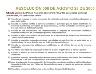 RESOLUCIÓN 006 DE AGOSTO 28 DE 2000
Articulo Quinto: La Policia Nacional podrá inmovilizar las sustancias químicas
controladas, en casos tales como:
1) Cuando las compras o ventas mensuales de sustancias químicas controladas sobrepasen el
cupo autorizado.
2) Cuando se realicen ventas a personas naturales o jurídicas que no tienen Certificado de
Carencia de informes por Tráfico de Estupefacientes, por las cantidades controladas por el
Consejo Nacional de Estupefacientes.
3) Cuando en las instalaciones del establecimiento o empresa se encuentren sustancias
químicas controladas en cantidades superiores a las autorizadas.
4) Cuando se ejerce una calidad no autorizada en el Certificado de Carencia de informes por
Trafico de Estupefacientes.
5) Cuando se manejen sustancias químicas controladas en una dirección no autorizada en el
Certificado de Carencia de Informes por Tráfico de Estupefacientes.
6) Cuando se incumplan las obligaciones establecidas en el artículo tercero de la presente
resolución.
7) Cuando no coincidan las existencias físicas con el saldo registrado en el libro de control.
8) Cuando al revisar el libro de control se establezca que se incurrió en las circunstancias
anteriores.
9) Cuando se manejen sustancias químicas controladas, utilizando un Certificado de Carencia de
informes por Tráfico de Estupefacientes que ha perdido su vigencia.
10) Ante la existencia de una resolución de abstención o anulación unilateral del Certificado de
Carencia de Informes por Tráfico de Estupefacientes para el manejo de sutancias químicas
controladas.
11) Cuando se encuentren deficiencias en las medidas de seguridad industrial.
 