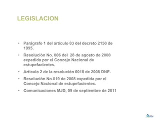 LEGISLACION
• Parágrafo 1 del articulo 83 del decreto 2150 de
1995.
• Resolución No. 006 del 28 de agosto de 2000
expedida por el Concejo Nacional de
estupefacientes.
• Articulo 2 de la resolución 0018 de 2008 DNE.
• Resolución No.019 de 2008 expedida por el
Concejo Nacional de estupefacientes.
• Comunicaciones MJD, 09 de septiembre de 2011
 