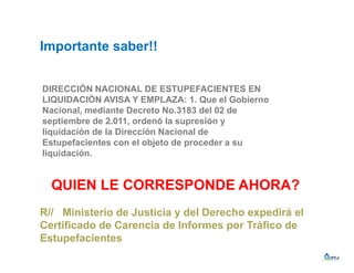 Importante saber!!
DIRECCIÓN NACIONAL DE ESTUPEFACIENTES EN
LIQUIDACIÓN AVISA Y EMPLAZA: 1. Que el Gobierno
Nacional, mediante Decreto No.3183 del 02 de
septiembre de 2.011, ordenó la supresión y
liquidación de la Dirección Nacional de
Estupefacientes con el objeto de proceder a su
liquidación.
QUIEN LE CORRESPONDE AHORA?
R// Ministerio de Justicia y del Derecho expedirá el
Certificado de Carencia de Informes por Tráfico de
Estupefacientes
 