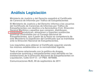 Análisis Legislación
Ministerio de Justicia y del Derecho expedirá el Certificado
de Carencia de Informes por Tráfico de Estupefacientes
El Ministerio de Justicia y del Derecho informa a los usuarios
del Certificado de Carencias de Informes por Tráfico de
Estupefacientes con destino a la Aeronáutica Civil, Dirección
General Marítima y aquellos que compren, distribuyan,
consuman, produzcan, almacenen e importen sustancias
químicas controladas por el Consejo Nacional de
Estupefacientes, que a partir de la fecha es competencia de
este Ministerio la expedición del Certificado que se tramitaba
ante la Dirección Nacional de Estupefacientes.
Los requisitos para obtener el Certificado seguirán siendo
los mismos establecidos en la normatividad vigente.
Todo el tema relacionado con la política de drogas,
sustancias químicas y estupefacientes será atendido en las
instalaciones de la Dirección Nacional de Estupefacientes en
Liquidación, Calle 53 # 13 – 27 PBX: 4870088.
Comunicaciones MJD, 09 de septiembre de 2011
 