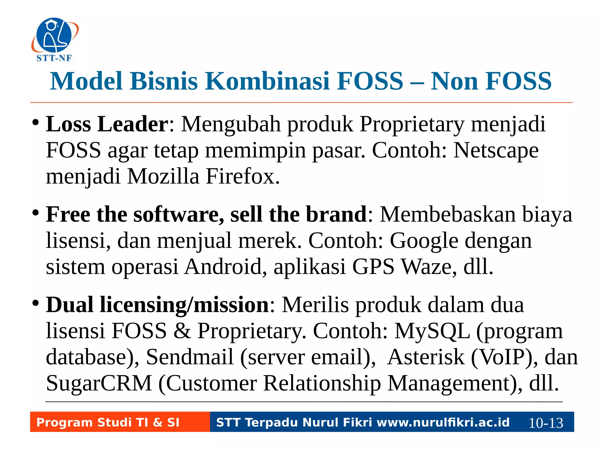 Model Bisnis Kombinasi FOSS – Non FOSS 
● Loss Leader: Mengubah produk Proprietary menjadi 
FOSS agar tetap memimpin pasar. Contoh: Netscape 
menjadi Mozilla Firefox. 
● Free the software, sell the brand: Membebaskan biaya 
lisensi, dan menjual merek. Contoh: Google dengan 
sistem operasi Android, aplikasi GPS Waze, dll. 
● Dual licensing/mission: Merilis produk dalam dua 
lisensi FOSS & Proprietary. Contoh: MySQL (program 
database), Sendmail (server email), Asterisk (VoIP), dan 
SugarCRM (Customer Relationship Management), dll. 
Program Studi TI & SI STT Terpadu Nurul Fikri www.nurulfikri.ac.id 10-1130-5 
 