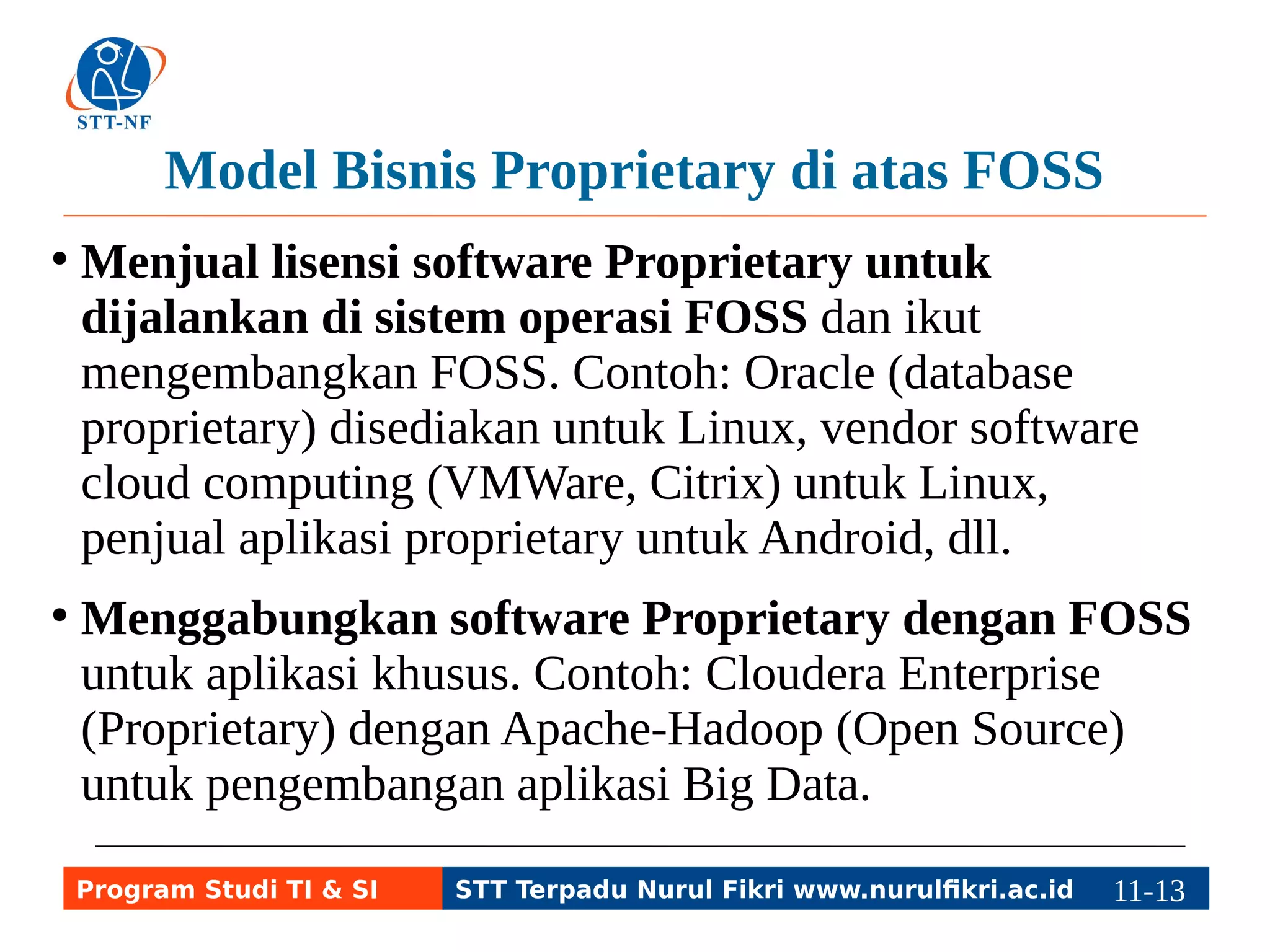Model Bisnis Proprietary di atas FOSS 
● Menjual lisensi software Proprietary untuk 
dijalankan di sistem operasi FOSS dan ikut 
mengembangkan FOSS. Contoh: Oracle (database 
proprietary) disediakan untuk Linux, vendor software 
cloud computing (VMWare, Citrix) untuk Linux, 
penjual aplikasi proprietary untuk Android, dll. 
● Menggabungkan software Proprietary dengan FOSS 
untuk aplikasi khusus. Contoh: Cloudera Enterprise 
(Proprietary) dengan Apache-Hadoop (Open Source) 
untuk pengembangan aplikasi Big Data. 
Program Studi TI & SI STT Terpadu Nurul Fikri www.nurulfikri.ac.id 11-1131-5 
 