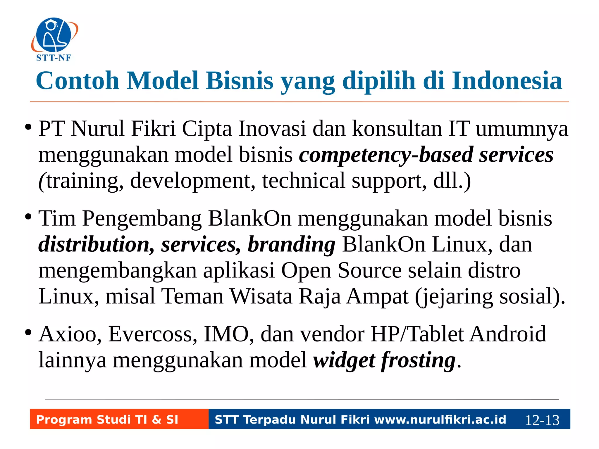 Contoh Model Bisnis yang dipilih di Indonesia 
● PT Nurul Fikri Cipta Inovasi dan konsultan IT umumnya 
menggunakan model bisnis competency-based services 
(training, development, technical support, dll.) 
● Tim Pengembang BlankOn menggunakan model bisnis 
distribution, services, branding BlankOn Linux, dan 
mengembangkan aplikasi Open Source selain distro 
Linux, misal Teman Wisata Raja Ampat (jejaring sosial). 
● Axioo, Evercoss, IMO, dan vendor HP/Tablet Android 
lainnya menggunakan model widget frosting. 
Program Studi TI & SI STT Terpadu Nurul Fikri www.nurulfikri.ac.id 12-1132-5 
 