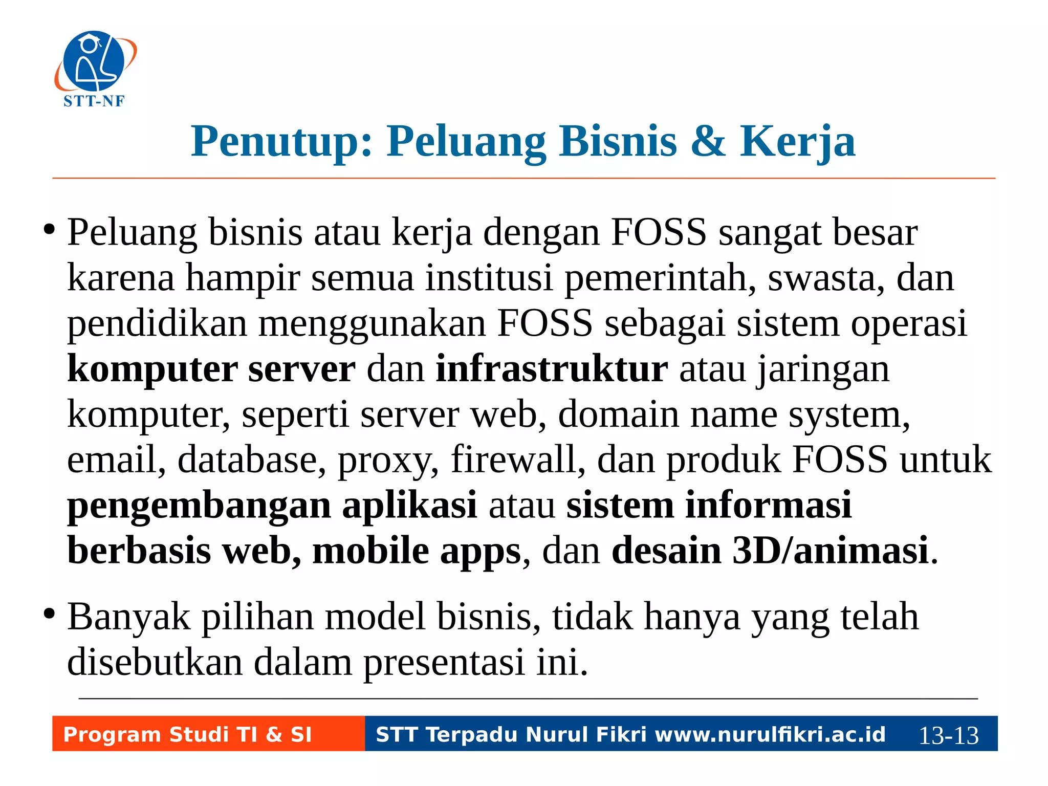 Penutup: Peluang Bisnis & Kerja 
● Peluang bisnis atau kerja dengan FOSS sangat besar 
karena hampir semua institusi pemerintah, swasta, dan 
pendidikan menggunakan FOSS sebagai sistem operasi 
komputer server dan infrastruktur atau jaringan 
komputer, seperti server web, domain name system, 
email, database, proxy, firewall, dan produk FOSS untuk 
pengembangan aplikasi atau sistem informasi 
berbasis web, mobile apps, dan desain 3D/animasi. 
● Banyak pilihan model bisnis, tidak hanya yang telah 
disebutkan dalam presentasi ini. 
Program Studi TI & SI STT Terpadu Nurul Fikri www.nurulfikri.ac.id 13-1133-5 
