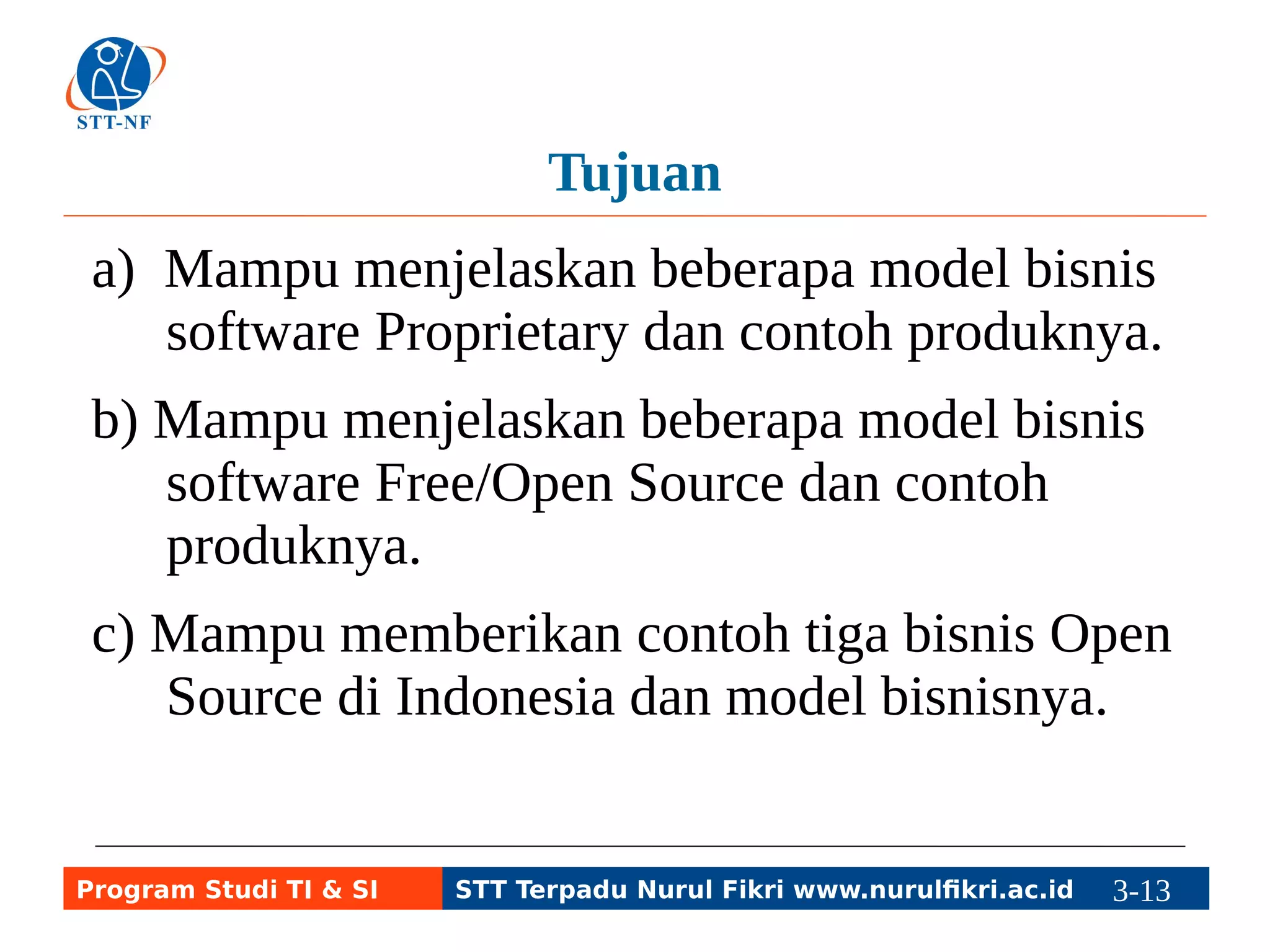 Tujuan 
a) Mampu menjelaskan beberapa model bisnis 
software Proprietary dan contoh produknya. 
b) Mampu menjelaskan beberapa model bisnis 
software Free/Open Source dan contoh 
produknya. 
c) Mampu memberikan contoh tiga bisnis Open 
Source di Indonesia dan model bisnisnya. 
Program Studi TI & SI STT Terpadu Nurul Fikri www.nurulfikri.ac.id 3-13 3-5 
 