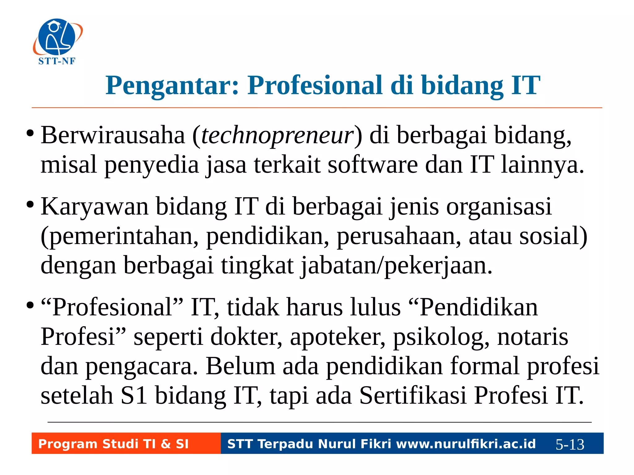 Pengantar: Profesional di bidang IT 
● Berwirausaha (technopreneur) di berbagai bidang, 
misal penyedia jasa terkait software dan IT lainnya. 
● Karyawan bidang IT di berbagai jenis organisasi 
(pemerintahan, pendidikan, perusahaan, atau sosial) 
dengan berbagai tingkat jabatan/pekerjaan. 
● “Profesional” IT, tidak harus lulus “Pendidikan 
Profesi” seperti dokter, apoteker, psikolog, notaris 
dan pengacara. Belum ada pendidikan formal profesi 
setelah S1 bidang IT, tapi ada Sertifikasi Profesi IT. 
Program Studi TI & SI STT Terpadu Nurul Fikri www.nurulfikri.ac.id 5-13 5-5 
 