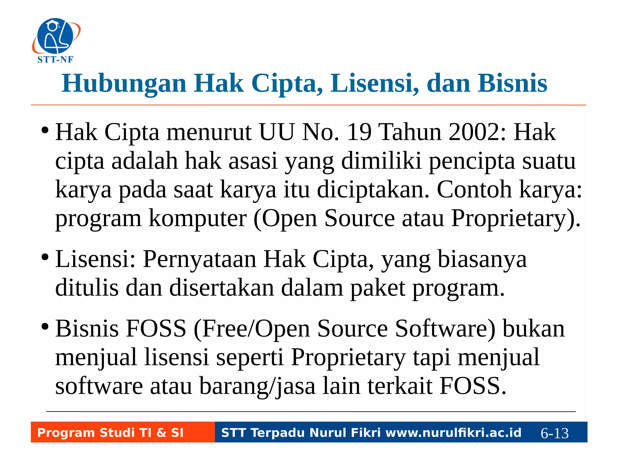 Hubungan Hak Cipta, Lisensi, dan Bisnis 
● Hak Cipta menurut UU No. 19 Tahun 2002: Hak 
cipta adalah hak asasi yang dimiliki pencipta suatu 
karya pada saat karya itu diciptakan. Contoh karya: 
program komputer (Open Source atau Proprietary). 
● Lisensi: Pernyataan Hak Cipta, yang biasanya 
ditulis dan disertakan dalam paket program. 
● Bisnis FOSS (Free/Open Source Software) bukan 
menjual lisensi seperti Proprietary tapi menjual 
software atau barang/jasa lain terkait FOSS. 
Program Studi TI & SI STT Terpadu Nurul Fikri www.nurulfikri.ac.id 6-13 6-5 
 