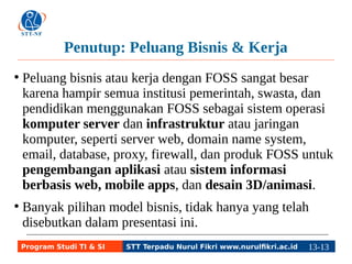 Penutup: Peluang Bisnis & Kerja 
● Peluang bisnis atau kerja dengan FOSS sangat besar 
karena hampir semua institusi pemerintah, swasta, dan 
pendidikan menggunakan FOSS sebagai sistem operasi 
komputer server dan infrastruktur atau jaringan 
komputer, seperti server web, domain name system, 
email, database, proxy, firewall, dan produk FOSS untuk 
pengembangan aplikasi atau sistem informasi 
berbasis web, mobile apps, dan desain 3D/animasi. 
● Banyak pilihan model bisnis, tidak hanya yang telah 
disebutkan dalam presentasi ini. 
Program Studi TI & SI STT Terpadu Nurul Fikri www.nurulfikri.ac.id 13-1133-5 
