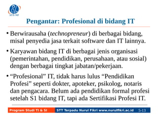 Pengantar: Profesional di bidang IT 
● Berwirausaha (technopreneur) di berbagai bidang, 
misal penyedia jasa terkait software dan IT lainnya. 
● Karyawan bidang IT di berbagai jenis organisasi 
(pemerintahan, pendidikan, perusahaan, atau sosial) 
dengan berbagai tingkat jabatan/pekerjaan. 
● “Profesional” IT, tidak harus lulus “Pendidikan 
Profesi” seperti dokter, apoteker, psikolog, notaris 
dan pengacara. Belum ada pendidikan formal profesi 
setelah S1 bidang IT, tapi ada Sertifikasi Profesi IT. 
Program Studi TI & SI STT Terpadu Nurul Fikri www.nurulfikri.ac.id 5-13 5-5 
 