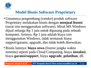 Model Bisnis Software Proprietary 
●Umumnya pengembang (vendor) produk software 
Proprietary melakukan bisnis dengan menjual lisensi 
(surat izin menggunakan software). Misal MS Windows 
dijual seharga Rp 1 juta untuk dipasang pada sebuah 
komputer. Artinya, Rp 1 juta adalah biaya izin 
menggunakan Windows, tidak termasuk biaya 
support/garansi, upgrade, dan tidak boleh disewakan. 
● Bisnis lainnya: biaya sewa (lisensi jangka waktu 
tertentu) seperti pada Cloud Computing, biaya instalasi, 
biaya garansi/support, biaya upgrade, pelatihan, dll. 
Program Studi TI & SI STT Terpadu Nurul Fikri www.nurulfikri.ac.id 7-13 7-5 
 