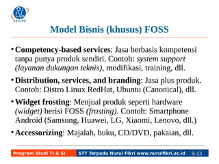 Model Bisnis (khusus) FOSS 
●Competency-based services: Jasa berbasis kompetensi 
tanpa punya produk sendiri. Contoh: system support 
(layanan dukungan teknis), modifikasi, training, dll. 
●Distribution, services, and branding: Jasa plus produk. 
Contoh: Distro Linux RedHat, Ubuntu (Canonical), dll. 
●Widget frosting: Menjual produk seperti hardware 
(widget) berisi FOSS (frosting). Contoh: Smartphone 
Android (Samsung, Huawei, LG, Xiaomi, Lenovo, dll.) 
●Accessorizing: Majalah, buku, CD/DVD, pakaian, dll. 
Program Studi TI & SI STT Terpadu Nurul Fikri www.nurulfikri.ac.id 9-13 9-5 
 