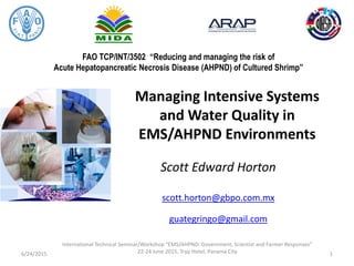 FAO TCP/INT/3502 “Reducing and managing the risk of
Acute Hepatopancreatic Necrosis Disease (AHPND) of Cultured Shrimp”
Managing Intensive Systems
and Water Quality in
EMS/AHPND Environments
Scott Edward Horton
scott.horton@gbpo.com.mx
guategringo@gmail.com
6/24/2015
International Technical Seminar/Workshop “EMS/AHPND: Government, Scientist and Farmer Responses”
22-24 June 2015, Tryp Hotel, Panama City 1
 