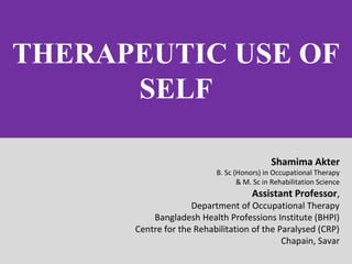THERAPEUTIC USE OF
SELF
Shamima Akter
B. Sc (Honors) in Occupational Therapy
& M. Sc in Rehabilitation Science
Assistant Professor,
Department of Occupational Therapy
Bangladesh Health Professions Institute (BHPI)
Centre for the Rehabilitation of the Paralysed (CRP)
Chapain, Savar
 