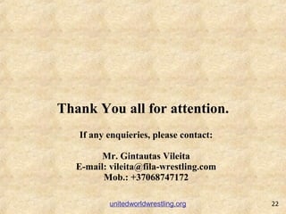 Thank You all for attention.
22unitedworldwrestling.org
If any enquieries, please contact:
Mr. Gintautas Vileita
E-mail: v...