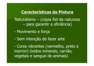 Características da Pintura
Naturalismo – (cópia fiel da natureza
    – para garantir a eficiência)
- Movimento e força
- Sem intenção de fazer arte
- Cores vibrantes (vermelho, preto e
marron) óxidos minerais, carvão,
vegetais e sangue de animais)
 