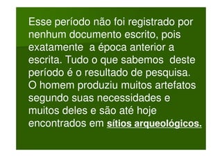 Esse período não foi registrado por
nenhum documento escrito, pois
exatamente a época anterior a
escrita. Tudo o que sabemos deste
período é o resultado de pesquisa.
O homem produziu muitos artefatos
segundo suas necessidades e
muitos deles e são até hoje
encontrados em sítios arqueológicos.
 