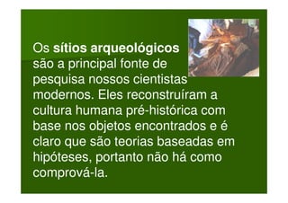 Os sítios arqueológicos
são a principal fonte de
pesquisa nossos cientistas
modernos. Eles reconstruíram a
cultura humana pré-histórica com
base nos objetos encontrados e é
claro que são teorias baseadas em
hipóteses, portanto não há como
comprová-la.
 