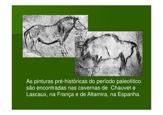 As pinturas pré-históricas do período paleolítico
são encontradas nas cavernas de Chauvet e
Lascaux, na França e de Altamira, na Espanha.
 