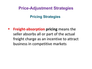 Price-Adjustment Strategies
• Freight-absorption pricing means the
seller absorbs all or part of the actual
freight charge as an incentive to attract
business in competitive markets
Pricing Strategies
 
