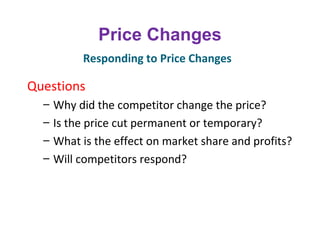 Price Changes
Questions
– Why did the competitor change the price?
– Is the price cut permanent or temporary?
– What is the effect on market share and profits?
– Will competitors respond?
Responding to Price Changes
 