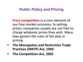 Public Policy and Pricing
Price competition is a core element of
our free-market economy. In setting
prices, companies usually are not free to
charge whatever prices they wish. Many
laws govern the rules of fair play in
pricing.
• The Monopolies and Restrictive Trade
Practices (MRTP) Act, 1969
• The Competition Act, 2002
 
