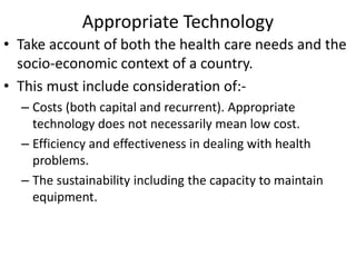 Appropriate Technology
• Take account of both the health care needs and the
socio-economic context of a country.
• This must include consideration of:-
– Costs (both capital and recurrent). Appropriate
technology does not necessarily mean low cost.
– Efficiency and effectiveness in dealing with health
problems.
– The sustainability including the capacity to maintain
equipment.
 