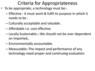 Criteria for Appropriateness
• To be appropriate, a technology must be:-
– Effective - it must work & fulfil its purpose in which it
needs to be .
– Culturally acceptable and valuable.
– Affordable i.e. cost effective.
– Locally Sustainable.:-We should not be over dependent
on imported,.
– Environmentally accountable.
– Measurable:-The impact and performance of any
technology need proper and continuing evaluation
 