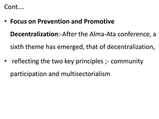 Cont….
• Focus on Prevention and Promotive
Decentralization:-After the Alma-Ata conference, a
sixth theme has emerged, that of decentralization,
• reflecting the two key principles ;- community
participation and multisectorialism
 