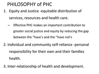 PHILOSOPHY of PHC
1. Equity and Justice -equitable distribution of
services, resources and health care.
– Effective PHC makes an important contribution to
greater social justice and equity by reducing the gap
between the "have's and the "have not's
2. Individual and community self-reliance -personal
responsibility for their own and their families
health.
3. Inter-relationship of health and development.
 