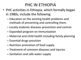 PHC IN ETHIOPIA
• PHC activities in Ethiopia, which formally began
in 1980s, include the following
– Education on the existing health problems and
methods of preventing and controlling them.
– Locally endemic diseases prevention and control.
– Expanded program on Immunization
– Maternal and child health including family planning
– Essential drugs provision
– Nutrition promotion of food supply
– Treatment of common diseases and injuries
– Sanitation and safe water supply
 