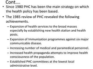 Cont….
• Since 1980 PHC has been the main strategy on which
the health policy has been based.
• The 1985 review of PHC revealed the following
achievements.
– Expansion of health services to the broad masses
especially by establishing new health station and health
posts.
– Expansion of Immunization programmes against six major
communicable disease.
– Increasing number of medical and paramedical personnel.
– Increased health propaganda attempts to improve health
consciousness of the population.
– Established PHC committees at the lowest local
administrative level.
 