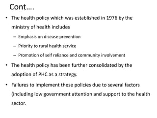 Cont….
• The health policy which was established in 1976 by the
ministry of health includes
– Emphasis on disease prevention
– Priority to rural health service
– Promotion of self reliance and community involvement
• The health policy has been further consolidated by the
adoption of PHC as a strategy.
• Failures to implement these policies due to several factors
(including low government attention and support to the health
sector.
 