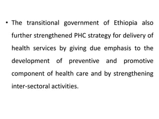 • The transitional government of Ethiopia also
further strengthened PHC strategy for delivery of
health services by giving due emphasis to the
development of preventive and promotive
component of health care and by strengthening
inter-sectoral activities.
 